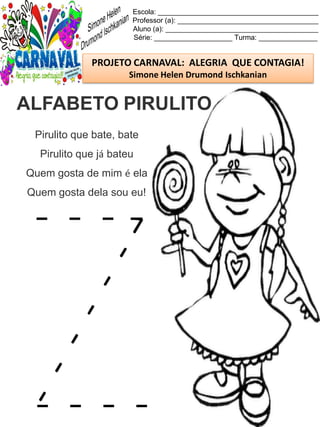 Escola: _________________________________________
Professor (a): ____________________________________
Aluno (a): _______________________________________
Série: ____________________ Turma: _______________
PROJETO CARNAVAL: ALEGRIA QUE CONTAGIA!
Simone Helen Drumond Ischkanian
Pirulito que bate, bate
Pirulito que já bateu
Quem gosta de mim é ela
Quem gosta dela sou eu!
ALFABETO PIRULITO
 