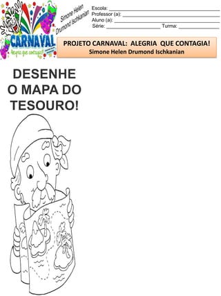 Escola: _________________________________________
Professor (a): ____________________________________
Aluno (a): _______________________________________
Série: ____________________ Turma: _______________
PROJETO CARNAVAL: ALEGRIA QUE CONTAGIA!
Simone Helen Drumond Ischkanian
DESENHE
O MAPA DO
TESOURO!
 