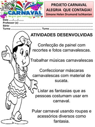 PROJETO CARNAVAL
ALEGRIA QUE CONTAGIA!
Simone Helen Drumond Ischkanian
Data ....../....../........
Professor (a): ............................................................................................................
Série: .........................................................................................................................
Turma ............................................. Turno ................................................................
ATIVIDADES DESENVOLVIDAS
Confecção de painel com
recortes e fotos carnavalescas.
Trabalhar músicas carnavalescas
Confeccionar máscaras
carnavalescas com material de
sucata.
Listar as fantasias que as
pessoas costumam usar em
carnaval.
Pular carnaval usando roupas e
acessórios diversos como
fantasia.
 