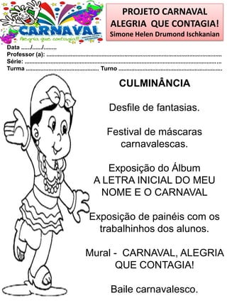 PROJETO CARNAVAL
ALEGRIA QUE CONTAGIA!
Simone Helen Drumond Ischkanian
Data ....../....../........
Professor (a): ............................................................................................................
Série: .........................................................................................................................
Turma ............................................. Turno ................................................................
CULMINÂNCIA
Desfile de fantasias.
Festival de máscaras
carnavalescas.
Exposição do Álbum
A LETRA INICIAL DO MEU
NOME E O CARNAVAL
Exposição de painéis com os
trabalhinhos dos alunos.
Mural - CARNAVAL, ALEGRIA
QUE CONTAGIA!
Baile carnavalesco.
 