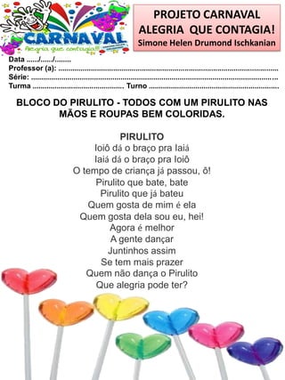 PROJETO CARNAVAL
ALEGRIA QUE CONTAGIA!
Simone Helen Drumond Ischkanian
Data ....../....../........
Professor (a): ............................................................................................................
Série: .........................................................................................................................
Turma ............................................. Turno ................................................................
BLOCO DO PIRULITO - TODOS COM UM PIRULITO NAS
MÃOS E ROUPAS BEM COLORIDAS.
PIRULITO
Ioiô dá o braço pra Iaiá
Iaiá dá o braço pra Ioiô
O tempo de criança já passou, ô!
Pirulito que bate, bate
Pirulito que já bateu
Quem gosta de mim é ela
Quem gosta dela sou eu, hei!
Agora é melhor
A gente dançar
Juntinhos assim
Se tem mais prazer
Quem não dança o Pirulito
Que alegria pode ter?
 