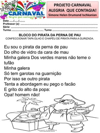 PROJETO CARNAVAL
ALEGRIA QUE CONTAGIA!
Simone Helen Drumond Ischkanian
Data ....../....../........
Professor (a): ............................................................................................................
Série: .........................................................................................................................
Turma ............................................. Turno ................................................................
BLOCO DO PIRATA DA PERNA DE PAU
CONFECCIONAR TAPA OLHO E CHAPÉU DE PIRATA PARA A GURIZADA.
Eu sou o pirata da perna de pau
Do olho de vidro da cara de mau
Minha galera Dos verdes mares não teme o
tufão
Minha galera
Só tem garotas na guarnição
Por isso se outro pirata
Tenta a abordagem eu pego o facão
E grito do alto da popa:
Opa! homem não!
 