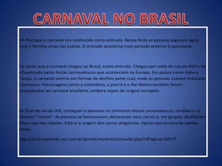 Em Portugal o carnaval era conhecido como entrudo. Nessa festa as pessoas jogavam água,
ovos e farinha umas nas outras. O entrudo acontecia num período anterior à quaresma.
Foi assim que o carnaval chegou ao Brasil, como entrudo. Chegou por volta do século XVII e foi
influenciado pelas festas carnavalescas que aconteciam na Europa. Em países como Itália e
França, o carnaval ocorria em formas de desfiles pelas ruas, onde as pessoas usavam máscaras
e fantasias. Personagens como a colombina, o pierrô e o Rei Momo também foram
incorporados ao carnaval brasileiro, embora sejam de origem europeia.
No final do século XIX, começam a aparecer os primeiros blocos carnavalescos, cordões e os
famosos "corsos". As pessoas se fantasiavam, decoravam seus carros e, em grupos, desfilavam
pelas ruas das cidades. Está aí a origem dos carros alegóricos, típicos das escolas de samba
atuais.
http://clickeaprenda.uol.com.br/portal/mostrarConteudo.php?idPagina=19577