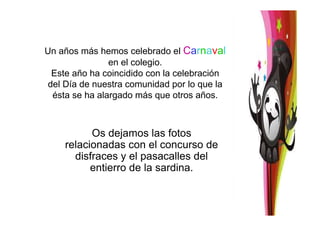 Un años más hemos celebrado el Carnaval
en el colegio.
Este año ha coincidido con la celebración
del Día de nuestra comunidad por lo que la
ésta se ha alargado más que otros años.
Os dejamos las fotos
relacionadas con el concurso de
disfraces y el pasacalles del
entierro de la sardina.
