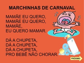 MARCHINHAS DE CARNAVAL
MAMÃE EU QUERO,
MAMÃE EU QUERO,
MAMÃE,
EU QUERO MAMAR.
DÁ A CHUPETA,
DÁ A CHUPETA,
DÁ A CHUPETA,
PRO BEBÊ NÃO CHORAR.
PRÓXIMO