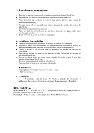 5. Procedimentos metodológicos:
• Executar os sambas enredos pertinentes às escolas de sambas de Uberlândia;
• Ler as letras dos sambas enredos das escolas de sambas de Uberlândia;
• Fazer desenhos representando o conteúdo dos sambas enredos das escolas de
sambas de Uberlândia;
• Produzir textos sobre o conteúdo dos sambas enredos das escolas de sambas de
Uberlândia;
• Confeccionar máscaras carnavalescas;
• Fazer um baile de carnaval para que os alunos conheçam um pouco sobre essa
manifestação popular.
• Expor em mural da escola os materiais produzidos.
6. Atividades desenvolvidas
• Ouvir os sambas enredos pertinentes às escolas de sambas de Uberlândia;
• Registrar o vocabulário desconhecido dos sambas enredos pertinente às escolas de
sambas de Uberlândia e encontrar no dicionário seus respectivos significados;
• Discutir o conteúdo dos sambas enredos pertinentes às escolas de sambas de
Uberlândia;
• Representar através de desenhos os sambas enredos pertinentes às escolas de
sambas de Uberlândia;
• Contar através de textos em prosa o que entendeu do samba enredo de uma das
escolas de samba de Uberlândia;
• Construir máscaras usando cartolina, cola, gliter...;
• Pular ou observar o carnaval promovido pela escola.
7. Culminância
• Exposição de materiais produzidos em mural da escola;
• Baile carnavalesco.
8. Avaliação:
A avaliação será ao longo do processo, através da observação e
elaboração dos registros fotográficos, textuais, discussões orais e desenhos.
BIBLIOGRAFIA:
HERNANDES, F., VENTURA, M. (1997) “A organização do currículo por projetos de
trabalho”. Porto Alegre: Artes Médicas.
PIAGET, J. (1978). “Fazer e compreender”. São Paulo: Melhoramentos.
 