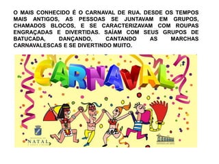 O MAIS CONHECIDO É O CARNAVAL DE RUA. DESDE OS TEMPOS 
MAIS ANTIGOS, AS PESSOAS SE JUNTAVAM EM GRUPOS, 
CHAMADOS BLOCOS, E SE CARACTERIZAVAM COM ROUPAS 
ENGRAÇADAS E DIVERTIDAS. SAÍAM COM SEUS GRUPOS DE 
BATUCADA, DANÇANDO, CANTANDO AS MARCHAS 
CARNAVALESCAS E SE DIVERTINDO MUITO. 
 