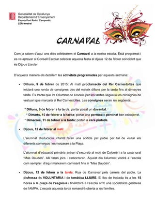 CARNAVALCARNAVALCARNAVALCARNAVAL
Com ja saben d’aquí uns dies celebrarem el Carnaval a la nostra escola. Està programat i
es va aprovar al Consell Escolar celebrar aquesta festa el dijous 12 de febrer coincidint que
és Dijous Llarder.
D’aquesta manera els detallem les activitats programades per aquesta setmana:
• Dilluns, 9 de febrer de 2015: Al matí proclamació del Rei Carnestoltes que
iniciarà una ronda de consignes des del mateix dilluns per la tarda fins al dimecres
tarda. Es tracta que tot l’alumnat de l’escola per les tardes segueixi les consignes de
vestuari que marcarà el Rei Carnestoltes. Les consignes seran les següents:
* Dilluns, 9 de febrer a la tarda: portar posat un davantal.
* Dimarts, 10 de febrer a la tarda: portar una perruca o pentinat ben esbojarrat.
* Dimecres, 11 de febrer a la tarda: portar la cara pintada.
• Dijous, 12 de febrer al matí:
L’alumnat d’educació infantil faran una sortida pel poble per tal de visitar els
diferents comerços i esmorzaran a la Plaça.
L’alumnat d’educació primària aniran d’excursió al molí de Colomé i a la casa rural
“Mas Daudén”. Allí faran jocs i esmorzaran. Aquest dia l’alumnat vindrà a l’escola
com sempre i d’aquí marxarem caminant fins al “Mas Daudén”.
• Dijous, 12 de febrer a la tarda: Rua de Carnaval pels carrers del poble. La
disfressa és VOLUNTÀRIA i de temàtica LLIURE. El lloc de trobada és a les 15
hores a la plaça de l’església i finalitzarà a l’escola amb una xocolatada gentilesa
de l’AMPA. L’escola aquesta tarda romandrà oberta a les famílies.
Generalitat de Catalunya
Departament d’Ensenyament
Escola Port Rodó. Campredó.
ZER Mestral
 