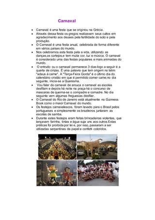 Carnaval
 Carnaval é uma festa que se originou na Grécia.
 Através dessa festa os gregos realizavam seus cultos em
agradecimento aos deuses pela fertilidade do solo e pela
produção.
 O Carnaval é uma festa anual, celebrada de forma diferente
em vários países do mundo.
 Nos celebramos esta festa pela a vida, utilizando as
danças,os cortejos,e tem muita cor, luz e música. O carnaval
é considerado uma das festas populares e mais animadas do
mundo.
 O entrudo ou o carnaval permanece 3 dias logo a seguir é a
quarta de cinzas. É uma palavra que tem origem no latim
"adeus à carne". A "Terça-Feira Gorda" é o último dia do
calendário cristão em que é permitido comer carne,no dia
seguinte, inicia-se a Quaresma.
 Vou falar do carnaval de arouca o carnaval as escolas
desfilam e depois há noite na praça há o concurso de
mascaras de queima-se o compadre e comadre. No dia
seguinte vem algumas freguesias desfilar.
 O Carnaval do Rio de Janeiro está atualmente no Guinness
Book como o maior Carnaval do mundo.
 Os festejos carnavalescos, foram levado para o Brasil pelos
portugueses e simplesmente os brazileiros juntaram as
escolas de samba.
 Durante estes festejos eram feitas brincadeiras violentas, que
lançavam farinha, tintas e água suja uns aos outros.Estas
práticas foi proibida por lei e, por isso, passaram a ser
utilizadas serpentinas de papel e confetti coloridos.
.
 