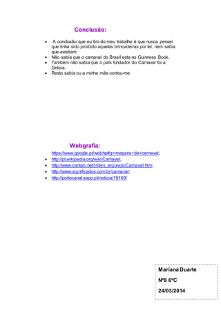 Conclusão:
 A conclusão que eu tiro do meu trabalho é que nunca pensei
que tinha sido proibido aquelas brincadeiras por lei, nem sabia
que existiam.
 Não sabia que o carnaval do Brasil esta no Guinness Book.
 Também não sabia que o país fundador do Carnaval foi a
Grécia.
 Resto sabia ou a minha mãe contou-me
Webgrafia:
https://www.google.pt/webhp#q=imagens+de+carnaval;
 http://pt.wikipedia.org/wiki/Carnaval;
 http://www.cantao.net/index_arquivos/Carnaval.htm;
 http://www.significados.com.br/carnaval;
 http://portocanal.sapo.pt/noticia/19169/
Mariana Duarte
Nº8 6ºC
24/03/2014
 