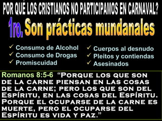 Romanos 8:5-6 “Porque los que son
de la carne piensan en las cosas
de la carne; pero los que son del
Espíritu, en las cosas del Espíritu.
Porque el ocuparse de la carne es
muerte, pero el ocuparse del
Espíritu es vida y paz.”
 Consumo de AlcoholConsumo de Alcohol
 Consumo de DrogasConsumo de Drogas
 PromiscuidadPromiscuidad
 Cuerpos al desnudoCuerpos al desnudo
 Pleitos y contiendasPleitos y contiendas
 AsesinadosAsesinados
 