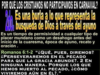 Romanos 6:1-2 “¿Qué, pues, diremos?
¿Perseveraremos en el pecado
para que la gracia abunde?. 2 En
ninguna manera. Porque los que
hemos muerto al pecado, ¿cómo
viviremos aún en él?.”
Es un tiempo de permisividad a cualquier tipo de
placer mundano como un desahogo antes del
inicio de la cuaresma, época de ayuno, recato y
oración .
 