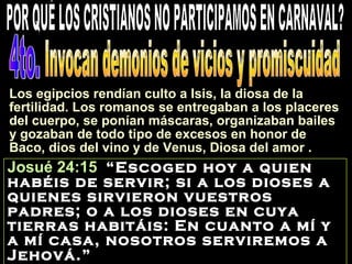Josué 24:15 “Escoged hoy a quien
habéis de servir; si a los dioses a
quienes sirvieron vuestros
padres; o a los dioses en cuya
tierras habitáis: En cuanto a mí y
a mí casa, nosotros serviremos a
Jehová.”
Los egipcios rendían culto a Isis, la diosa de la
fertilidad. Los romanos se entregaban a los placeres
del cuerpo, se ponían máscaras, organizaban bailes
y gozaban de todo tipo de excesos en honor de
Baco, dios del vino y de Venus, Diosa del amor .
 