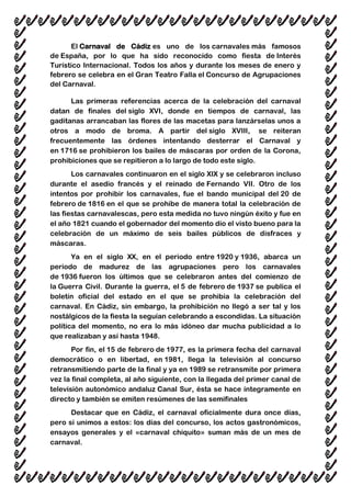 El Carnaval de Cádiz es uno de los carnavales más famosos
de España, por lo que ha sido reconocido como fiesta de Interés
Turístico Internacional. Todos los años y durante los meses de enero y
febrero se celebra en el Gran Teatro Falla el Concurso de Agrupaciones
del Carnaval.
Las primeras referencias acerca de la celebración del carnaval
datan de finales del siglo XVI, donde en tiempos de carnaval, las
gaditanas arrancaban las flores de las macetas para lanzárselas unos a
otros a modo de broma. A partir del siglo XVIII, se reiteran
frecuentemente las órdenes intentando desterrar el Carnaval y
en 1716 se prohibieron los bailes de máscaras por orden de la Corona,
prohibiciones que se repitieron a lo largo de todo este siglo.
Los carnavales continuaron en el siglo XIX y se celebraron incluso
durante el asedio francés y el reinado de Fernando VII. Otro de los
intentos por prohibir los carnavales, fue el bando municipal del 20 de
febrero de 1816 en el que se prohíbe de manera total la celebración de
las fiestas carnavalescas, pero esta medida no tuvo ningún éxito y fue en
el año 1821 cuando el gobernador del momento dio el visto bueno para la
celebración de un máximo de seis bailes públicos de disfraces y
máscaras.
Ya en el siglo XX, en el periodo entre 1920 y 1936, abarca un
periodo de madurez de las agrupaciones pero los carnavales
de 1936 fueron los últimos que se celebraron antes del comienzo de
la Guerra Civil. Durante la guerra, el 5 de febrero de 1937 se publica el
boletín oficial del estado en el que se prohibía la celebración del
carnaval. En Cádiz, sin embargo, la prohibición no llegó a ser tal y los
nostálgicos de la fiesta la seguían celebrando a escondidas. La situación
política del momento, no era lo más idóneo dar mucha publicidad a lo
que realizaban y así hasta 1948.
Por fin, el 15 de febrero de 1977, es la primera fecha del carnaval
democrático o en libertad, en 1981, llega la televisión al concurso
retransmitiendo parte de la final y ya en 1989 se retransmite por primera
vez la final completa, al año siguiente, con la llegada del primer canal de
televisión autonómico andaluz Canal Sur, ésta se hace íntegramente en
directo y también se emiten resúmenes de las semifinales
Destacar que en Cádiz, el carnaval oficialmente dura once días,
pero si unimos a estos: los días del concurso, los actos gastronómicos,
ensayos generales y el «carnaval chiquito» suman más de un mes de
carnaval.
 