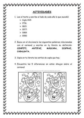 ACTIVIDADES
1. Lee el texto y escribe al lado de cada año lo que sucedió:
 Siglo XVI:
 1716:
 1821:
 1977:
 1989:
 1990:
2. Busca en el diccionario las siguientes palabras relacionadas
con el carnaval y escribe en tu libreta su definición:
CONFETI, ANTIFAZ, MÁSCARA, DISFRAZ,
CABALGATA.
3. Copia en tu libreta los estilos de copla que hay.
4. Encuentra las 5 diferencias en estos dibujos sobre el
carnaval
 