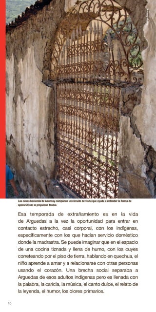 10
Esa temporada de extrañamiento es en la vida
de Arguedas a la vez la oportunidad para entrar en
contacto estrecho, casi corporal, con los indígenas,
específicamente con los que hacían servicio doméstico
donde la madrastra. Se puede imaginar que en el espacio
de una cocina tiznada y llena de humo, con los cuyes
correteando por el piso de tierra, hablando en quechua, el
niño aprende a amar y a relacionarse con otras personas
usando el corazón. Una brecha social separaba a
Arguedas de esos adultos indígenas pero es llenada con
la palabra, la caricia, la música, el canto dulce, el relato de
la leyenda, el humor, los olores primarios.
Las casas hacienda de Abancay componen un circuito de visita que ayuda a entender la forma de
operación de la propiedad feudal.
RodrigoCabrera
 