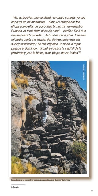11
“Voy a hacerles una confesión un poco curiosa: yo soy
hechura de mi madrastra… hubo un modelador tan
eficaz como ella, un poco más bruto: mi hermanastro.
Cuando yo tenía siete años de edad… pedía a Dios que
me mandara la muerte… Así viví muchos años. Cuando
mi padre venía a la capital del distrito, entonces era
subido al comedor, se me limpiaba un poco la ropa;
pasaba el domingo, mi padre volvía a la capital de la
provincia y yo a la batea, a los piojos de los indios”3.
LuisGamero/Promperu
3 Op. cit.
En Andamarca se encuentran los restos arqueológicos de Caniche, Wari e Inca.
LuisGamero/Promperu
 