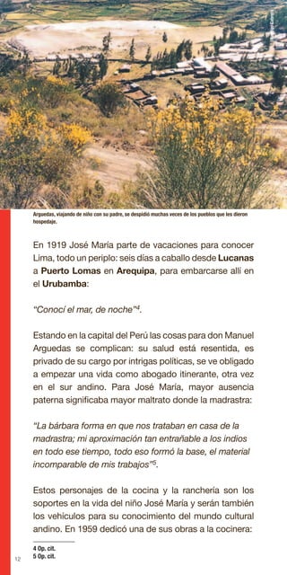 12
En 1919 José María parte de vacaciones para conocer
Lima, todo un periplo: seis días a caballo desde Lucanas
a Puerto Lomas en Arequipa, para embarcarse allí en
el Urubamba:
“Conocí el mar, de noche”4.
Estando en la capital del Perú las cosas para don Manuel
Arguedas se complican: su salud está resentida, es
privado de su cargo por intrigas políticas, se ve obligado
a empezar una vida como abogado itinerante, otra vez
en el sur andino. Para José María, mayor ausencia
paterna significaba mayor maltrato donde la madrastra:
“La bárbara forma en que nos trataban en casa de la
madrastra; mi aproximación tan entrañable a los indios
en todo ese tiempo, todo eso formó la base, el material
incomparable de mis trabajos”5.
Estos personajes de la cocina y la ranchería son los
soportes en la vida del niño José María y serán también
los vehículos para su conocimiento del mundo cultural
andino. En 1959 dedicó una de sus obras a la cocinera:
Arguedas, viajando de niño con su padre, se despidió muchas veces de los pueblos que les dieron
hospedaje.
4 Op. cit.
5 Op. cit.
RodrigoCabrera
 
