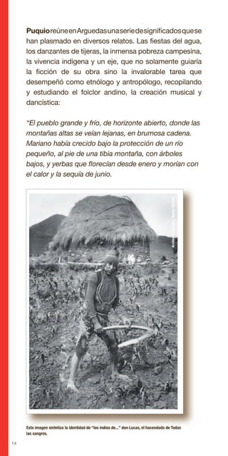 14
PuquioreúneenArguedasunaseriedesignificadosquese
han plasmado en diversos relatos. Las fiestas del agua,
los danzantes de tijeras, la inmensa pobreza campesina,
la vivencia indígena y un eje, que no solamente guiaría
la ficción de su obra sino la invalorable tarea que
desempeñó como etnólogo y antropólogo, recopilando
y estudiando el folclor andino, la creación musical y
dancística:
“El pueblo grande y frío, de horizonte abierto, donde las
montañas altas se veían lejanas, en brumosa cadena.
Mariano había crecido bajo la protección de un río
pequeño, al pie de una tibia montaña, con árboles
bajos, y yerbas que florecían desde enero y morían con
el calor y la sequía de junio.
Esta imagen sintetiza la identidad de “los indios de...” don Lucas, el hacendado de Todas
las sangres.
ArchivoFotográficoMartínChambi
 