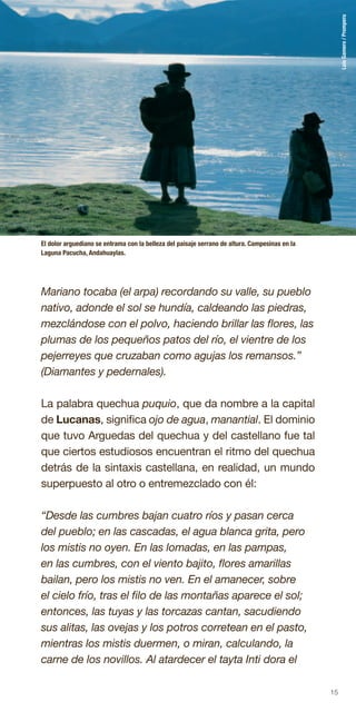 15
Mariano tocaba (el arpa) recordando su valle, su pueblo
nativo, adonde el sol se hundía, caldeando las piedras,
mezclándose con el polvo, haciendo brillar las flores, las
plumas de los pequeños patos del río, el vientre de los
pejerreyes que cruzaban como agujas los remansos.”
(Diamantes y pedernales).
La palabra quechua puquio, que da nombre a la capital
de Lucanas, significa ojo de agua, manantial. El dominio
que tuvo Arguedas del quechua y del castellano fue tal
que ciertos estudiosos encuentran el ritmo del quechua
detrás de la sintaxis castellana, en realidad, un mundo
superpuesto al otro o entremezclado con él:
“Desde las cumbres bajan cuatro ríos y pasan cerca
del pueblo; en las cascadas, el agua blanca grita, pero
los mistis no oyen. En las lomadas, en las pampas,
en las cumbres, con el viento bajito, flores amarillas
bailan, pero los mistis no ven. En el amanecer, sobre
el cielo frío, tras el filo de las montañas aparece el sol;
entonces, las tuyas y las torcazas cantan, sacudiendo
sus alitas, las ovejas y los potros corretean en el pasto,
mientras los mistis duermen, o miran, calculando, la
carne de los novillos. Al atardecer el tayta Inti dora el
El dolor arguediano se entrama con la belleza del paisaje serrano de altura. Campesinas en la
Laguna Pacucha, Andahuaylas.
LuisGamero/Promperu
 