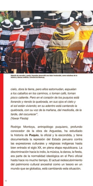 16
cielo, dora la tierra, pero ellos estornudan, espuelan
a los caballos en los caminos, o toman café, toman
pisco caliente. Pero en el corazón de los puquios está
llorando y riendo la quebrada, en sus ojos el cielo y
el sol están viviendo; en su adentro está cantando la
quebrada, con su voz de la mañana, del mediodía, de la
tarde, del oscurecer”.
(Yawar Fiesta)
Rodrigo Montoya, antropólogo puquiano, profundo
conocedor de la obra de Arguedas, ha estudiado
la historia de Puquio, la oficial y la escondida, y tiene
documentada la represión del Estado peruano contra
las expresiones culturales y religiosas indígenas hasta
bien entrado el siglo XX, en plena etapa republicana. La
discriminación hacia lo indio, la música, la danza, la fiesta,
era parte de la normalidad ideológica en el Perú oficial
hasta hace no mucho tiempo. El actual redescubrimiento
del patrimonio cultural ancestral como un tesoro en un
mundo que se globaliza, está cambiando esta situación.
Además de narrador y poeta, Arguedas desarrolló una labor invalorable, como estudioso de la
música y danzas andinas. Carnaval de Abancay.
RenzoGiraldo
 