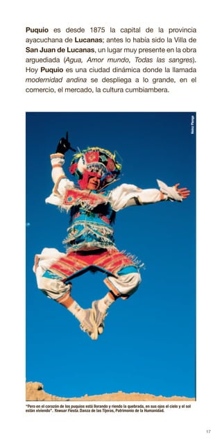 17
Puquio es desde 1875 la capital de la provincia
ayacuchana de Lucanas; antes lo había sido la Villa de
San Juan de Lucanas, un lugar muy presente en la obra
arguediada (Agua, Amor mundo, Todas las sangres).
Hoy Puquio es una ciudad dinámica donde la llamada
modernidad andina se despliega a lo grande, en el
comercio, el mercado, la cultura cumbiambera.
“Pero en el corazón de los puquios está llorando y riendo la quebrada, en sus ojos el cielo y el sol
están viviendo”. Yawuar Fiesta. Danza de las Tijeras, Patrimonio de la Humanidad.
HeinzPlenge
 