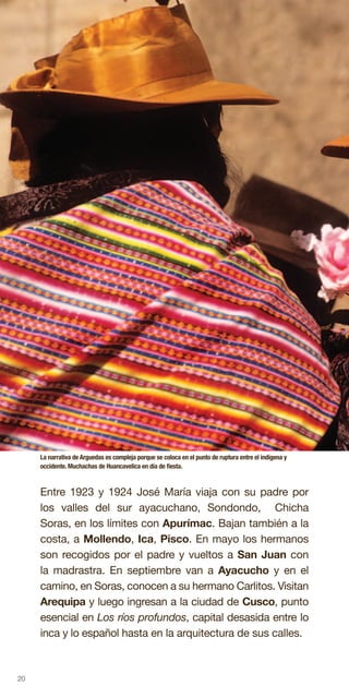 20
Entre 1923 y 1924 José María viaja con su padre por
los valles del sur ayacuchano, Sondondo, Chicha
Soras, en los límites con Apurímac. Bajan también a la
costa, a Mollendo, Ica, Pisco. En mayo los hermanos
son recogidos por el padre y vueltos a San Juan con
la madrastra. En septiembre van a Ayacucho y en el
camino, en Soras, conocen a su hermano Carlitos. Visitan
Arequipa y luego ingresan a la ciudad de Cusco, punto
esencial en Los ríos profundos, capital desasida entre lo
inca y lo español hasta en la arquitectura de sus calles.
La narrativa de Arguedas es compleja porque se coloca en el punto de ruptura entre el indígena y
occidente. Muchachas de Huancavelica en día de fiesta.
 