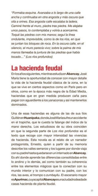 23
“Formaba esquina. Avanzaba a lo largo de una calle
ancha y continuaba en otra angosta y más oscura que
olía a orines. Esa angosta calle escalaba la ladera.
Caminé frente al muro, piedra tras piedra. Me alejaba
unos pasos, lo contemplaba y volvía a acercarme.
Toqué las piedras con mis manos; seguí la línea
ondulante, imprevisible, como la de los ríos, en que
se juntan los bloques de roca. En la oscura calle, en el
silencio, el muro parecía vivo; sobre la palma de mis
manos llameaba la juntura de las piedras que había
tocado…” (Los ríos profundos)
La hacienda feudal
Enlosañossiguientes,mientrasestudiaenAbancay,José
María tiene la oportunidad de conocer con mayor detalle
la vida de la hacienda feudal clásica de la zona, en la
que se vive en ciertos aspectos como en París pero en
otros, como en la época más negra de la Edad Media,
haciendas que en gran medida producen caña para
pagar con aguardiente a los yanaconas y así mantenerlos
dominados.
Una de esas haciendas es alguna de las de sus tíos
GuillénenHuanipaka,dondeJoséMaríasufreunaccidente
en el trapiche, que le cuesta la falange del índice de la
mano derecha. Los estudiosos de su obra coinciden
en que la segunda parte de Los ríos profundos es el
texto que recoge con mayor intensidad las vivencias
de hacienda. Esta novela es el relato de un narrador
protagonista, Ernesto, quien a partir de su memoria
describe los valles serranos y los lugares por donde viaja
consupadrehastaquedarseenuninternadoenAbancay.
Es ahí donde aprende las diferencias consolidadas entre
lo andino y lo demás, así como también su coherencia
entre los elementos mágicos que lo conectan con su
mundo interior y lo comunican con su padre, con los
ríos, las aves, el trompo o zumbayllu. El escenario mayor
esApurímac,cuyacapitalAbancayesunaciudadrodeadade
casas hacienda de planta feudal.
 