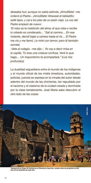 26
deseaba huir, aunque no sabía adónde. ¡Arrodíllate! -me
ordenó el Padre-. ¡Arrodíllate! Atravesé el tabladillo;
salté lejos, y caí a los pies de un peón viejo. La voz del
Padre empezó de nuevo:
‘El robo es la maldición del alma; el que roba o recibe
lo robado es condenado…’ Salí al camino… En ese
instante, decidí bajar a carrera hasta el río… El Padre
me vio y me llamó. Le miré con temor; pero él también
sonreía.
-Vete al colegio. -me dijo.-. Yo voy a decir misa en
la capilla. Tú eres una criatura confusa. Veré lo que
hago… Un mayordomo te acompañará.” (Los ríos
profundos)
La dualidad arguediana entre el mundo de los indígenas
y el mundo oficial de los mistis (mestizos, autoridades,
policías, jueces) se expresa en la mirada del autor desde
adentro del mundo de las chicherías, tan repudiado por
el racismo y el clasismo de la ciudad creada y dominada
por la clase terrateniente. José María sabe descubrir el
otro lado de las cosas:
Santuario de la Virgen de Cocharcas en Chincheros, Apurimac, adonde miles de peregrinos se dan
cita el 8 de setiembre de cada año.
WalterSivera
 