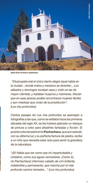 27
“(Huanupata era) el único barrio alegre (que) había en
la ciudad…donde indios y mestizos se divierten…Los
sábados y domingos tocaban arpa y violín en las de
mayor clientela, y bailaban huaynos y marineras. Decían
que en esas jaranas podían encontrarse mujeres fáciles
y aun mestizas que vivían de la prostitución”.
(Los ríos profundos)
Ciertos pasajes de Los ríos profundos se asemejan a
fotografías a las que, como se estilaba hacia las primeras
décadas del siglo XX, se les hubiera aplicado un retoque
de pintura a color para añadirles fantasías y ficción. El
puentecolonialsobreelríoPachachaca,queaúnestáallí,
con su altísima luz y su perfecta factura de piedra, recibe
a un niño que necesita estar solo para sentir la grandeza
de la naturaleza:
“¡Sí! Había que ser como ese río imperturbable y
cristalino, como sus aguas vencedoras. ¡Como tú,
río Pachachaca! ¡Hermoso caballo de crin brillante,
indetenible y permanente, que marcha por el más
profundo camino terrestre…” (Los ríos profundos)
Iglesia Señor de Huanca, Andahuaylas.
WalterSilvera|Promperu
 