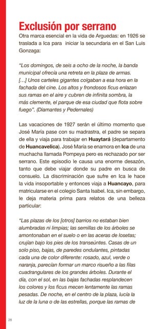 28
Exclusión por serrano
Otra marca esencial en la vida de Arguedas: en 1926 se
traslada a Ica para iniciar la secundaria en el San Luis
Gonzaga:
“Los domingos, de seis a ocho de la noche, la banda
municipal ofrecía una retreta en la plaza de armas.
[…] Unos carteles gigantes colgaban a esa hora en la
fachada del cine. Los altos y frondosos ficus enlazan
sus ramas en el aire y cubren de infinita sombra, la
más clemente, el parque de esa ciudad que flota sobre
fuego”. (Diamantes y Pedernales)
Las vacaciones de 1927 serán el último momento que
José María pase con su madrastra, el padre se separa
de ella y viaja para trabajar en Huaytará (departamento
de Huancavelica). José María se enamora en Ica de una
muchacha llamada Pompeya pero es rechazado por ser
serrano. Este episodio le causa una enorme desazón,
tanto que debe viajar donde su padre en busca de
consuelo. La discriminación que sufre en Ica le hace
la vida insoportable y entonces viaja a Huancayo, para
matricularse en el colegio Santa Isabel. Ica, sin embargo,
le deja materia prima para relatos de una belleza
particular:
“Las plazas de los [otros] barrios no estaban bien
alumbradas ni limpias; las semillas de los árboles se
amontonaban en el suelo o en las aceras de losetas;
crujían bajo los pies de los transeúntes. Casas de un
solo piso, bajas, de paredes ondulantes, pintadas
cada una de color diferente: rosado, azul, verde o
naranja, parecían formar un marco risueño a las filas
cuadrangulares de los grandes árboles. Durante el
día, con el sol, en las bajas fachadas resplandecen
los colores y los ficus mecen lentamente las ramas
pesadas. De noche, en el centro de la plaza, lucía la
luz de la luna o de las estrellas, porque las ramas de
 