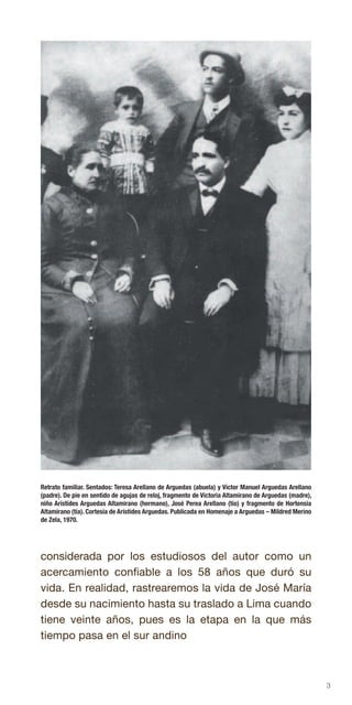3
Retrato familiar. Sentados: Teresa Arellano de Arguedas (abuela) y Víctor Manuel Arguedas Arellano
(padre). De pie en sentido de agujas de reloj, fragmento de Victoria Altamirano de Arguedas (madre),
niño Arístides Arguedas Altamirano (hermano), José Perea Arellano (tío) y fragmento de Hortensia
Altamirano (tía). Cortesía de Arístides Arguedas. Publicada en Homenaje a Arguedas – Mildred Merino
de Zela, 1970.
considerada por los estudiosos del autor como un
acercamiento confiable a los 58 años que duró su
vida. En realidad, rastrearemos la vida de José María
desde su nacimiento hasta su traslado a Lima cuando
tiene veinte años, pues es la etapa en la que más
tiempo pasa en el sur andino
 