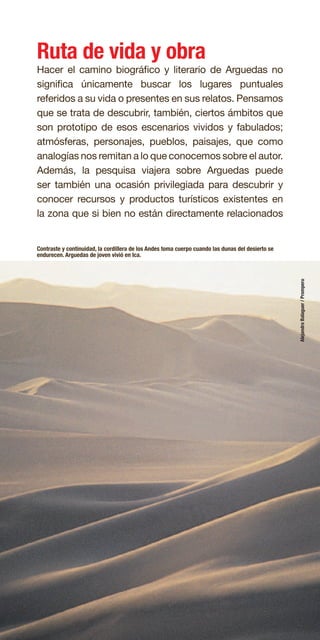 31
Ruta de vida y obra
Hacer el camino biográfico y literario de Arguedas no
significa únicamente buscar los lugares puntuales
referidos a su vida o presentes en sus relatos. Pensamos
que se trata de descubrir, también, ciertos ámbitos que
son prototipo de esos escenarios vividos y fabulados;
atmósferas, personajes, pueblos, paisajes, que como
analogías nos remitan a lo que conocemos sobre el autor.
Además, la pesquisa viajera sobre Arguedas puede
ser también una ocasión privilegiada para descubrir y
conocer recursos y productos turísticos existentes en
la zona que si bien no están directamente relacionados
Contraste y continuidad, la cordillera de los Andes toma cuerpo cuando las dunas del desierto se
endurecen. Arguedas de joven vivió en Ica.
AlejandroBalaguer/Promperu
 