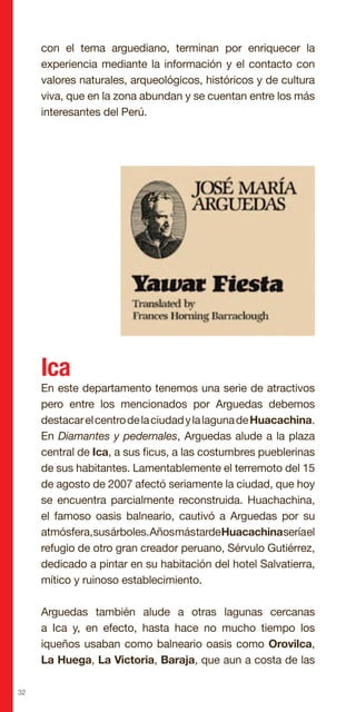 32
con el tema arguediano, terminan por enriquecer la
experiencia mediante la información y el contacto con
valores naturales, arqueológicos, históricos y de cultura
viva, que en la zona abundan y se cuentan entre los más
interesantes del Perú.
Ica
En este departamento tenemos una serie de atractivos
pero entre los mencionados por Arguedas debemos
destacarelcentrodelaciudadylalagunadeHuacachina.
En Diamantes y pedernales, Arguedas alude a la plaza
central de Ica, a sus ficus, a las costumbres pueblerinas
de sus habitantes. Lamentablemente el terremoto del 15
de agosto de 2007 afectó seriamente la ciudad, que hoy
se encuentra parcialmente reconstruida. Huachachina,
el famoso oasis balneario, cautivó a Arguedas por su
atmósfera,susárboles.AñosmástardeHuacachinaseríael
refugio de otro gran creador peruano, Sérvulo Gutiérrez,
dedicado a pintar en su habitación del hotel Salvatierra,
mítico y ruinoso establecimiento.
Arguedas también alude a otras lagunas cercanas
a Ica y, en efecto, hasta hace no mucho tiempo los
iqueños usaban como balneario oasis como Orovilca,
La Huega, La Victoria, Baraja, que aun a costa de las
 