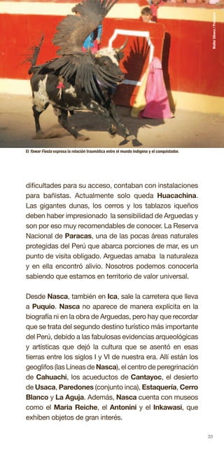 33
dificultades para su acceso, contaban con instalaciones
para bañistas. Actualmente solo queda Huacachina.
Las gigantes dunas, los cerros y los tablazos iqueños
deben haber impresionado la sensibilidad de Arguedas y
son por eso muy recomendables de conocer. La Reserva
Nacional de Paracas, una de las pocas áreas naturales
protegidas del Perú que abarca porciones de mar, es un
punto de visita obligado. Arguedas amaba la naturaleza
y en ella encontró alivio. Nosotros podemos conocerla
sabiendo que estamos en territorio de valor universal.
Desde Nasca, también en Ica, sale la carretera que lleva
a Puquio. Nasca no aparece de manera explícita en la
biografía ni en la obra de Arguedas, pero hay que recordar
que se trata del segundo destino turístico más importante
del Perú, debido a las fabulosas evidencias arqueológicas
y artísticas que dejó la cultura que se asentó en esas
tierras entre los siglos I y VI de nuestra era. Allí están los
geoglifos (las Líneas de Nasca), el centro de peregrinación
de Cahuachi, los acueductos de Cantayoc, el desierto
de Usaca, Paredones (conjunto inca), Estaquería, Cerro
Blanco y La Aguja. Además, Nasca cuenta con museos
como el Maria Reiche, el Antonini y el Inkawasi, que
exhiben objetos de gran interés.
El Yawar Fiesta expresa la relación traumática entre el mundo indigena y el conquistador.
WalterSilvera/Promperu
 
