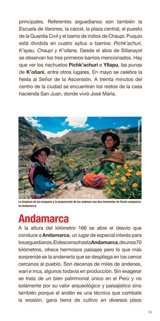 35
principales. Referentes arguedianos son también la
Escuela de Varones, la cárcel, la plaza central, el puesto
de la Guardia Civil y el barrio de indios de Chaupi. Puquio
está dividida en cuatro ayllus o barrios: Pichk’achuri,
K’ayau, Chaupi y K’ollana. Desde el abra de Sillanayol
se observan los tres primeros barrios mencionados. Hay
que ver los riachuelos Pichk’achuri e Yllapu, las punas
de K’oñani, entre otros lugares. En mayo se celebra la
fiesta al Señor de la Ascensión. A treinta minutos del
centro de la ciudad se encuentran los restos de la casa
hacienda San Juan, donde vivió José María.
La limpieza de las acequias y la preparación de los andenes son dos momentos de fiesta campesina
en Andamarca.
Andamarca
A la altura del kilómetro 166 se abre el desvío que
conduce a Andamarca, un lugar de especial interés para
losarguedianos.EldescensohastaAndamarca,deunos70
kilómetros, ofrece hermosos paisajes pero lo que más
sorprende es la andenería que se despliega en los cerros
cercanos al pueblo. Son decenas de miles de andenes,
wari e inca, algunos todavía en producción. Sin exagerar
se trata de un bien patrimonial único en el Perú y no
solamente por su valor arqueológico y paisajístico sino
también porque el andén es una técnica que combate
la erosión, gana tierra de cultivo en diversos pisos
LuisGamero/Promperu
 