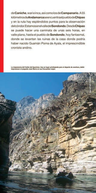 38
deCaniche,warieinca,asícomolosdeCampanario.A55
kilómetrosdeAndamarcaseencuentraelpueblodeChipao
y en la ruta hay espléndidos puntos para la observación
delcóndor.EstamosenelvalledelSondondo.DesdeChipao
se puede hacer una caminata de unas seis horas, en
valle plano, hasta el pueblo de Sondondo, hoy fantasmal,
donde se levantan las ruinas de la casa donde podría
haber nacido Guamán Poma de Ayala, el imprescindible
cronista andino.
La imponencia del Cañón del Apurimac, hoy un lugar privilegiado para el deporte de aventura, debió
impresionar al pequeño José María en sus frecuentes viajes.
JuanLuisTord/Promperu
 
