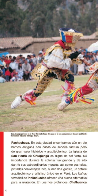 40
Pachachaca. En esta ciudad encontramos aún en pie
barrios antiguos con casas de sencilla factura pero
de gran valor histórico y arquitectónico. La iglesia de
San Pedro de Chuquinga es digna de ser vista. Su
importancia durante la colonia fue grande y de ello
dan fe sus extraordinarios murales, así como sus tejas,
pintadas con tocapus inca, nunca dos iguales, un detalle
arquitectónico y artístico único en el Perú. Los baños
termales de Pinkahuacho ofrecen una buena alternativa
para la relajación. En Los ríos profundos, Chalhuanca
Los danzaq aparecen en el Yacu Raymi, la fiesta del agua en el sur ayacuchano, y danzan reeditando
la rebelión indigena del Taqui Ongoy.
 