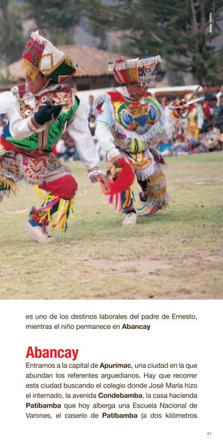 41
es uno de los destinos laborales del padre de Ernesto,
mientras el niño permanece en Abancay
Abancay
Entramos a la capital de Apurímac, una ciudad en la que
abundan los referentes arguedianos. Hay que recorrer
esta ciudad buscando el colegio donde José María hizo
el internado, la avenida Condebamba, la casa hacienda
Patibamba que hoy alberga una Escuela Nacional de
Varones, el caserío de Patibamba (a dos kilómetros
WalterSilvera
 