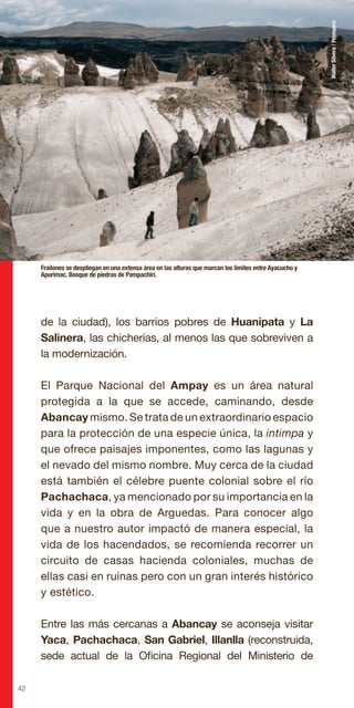 42
de la ciudad), los barrios pobres de Huanipata y La
Salinera, las chicherías, al menos las que sobreviven a
la modernización.
El Parque Nacional del Ampay es un área natural
protegida a la que se accede, caminando, desde
Abancay mismo. Se trata de un extraordinario espacio
para la protección de una especie única, la intimpa y
que ofrece paisajes imponentes, como las lagunas y
el nevado del mismo nombre. Muy cerca de la ciudad
está también el célebre puente colonial sobre el río
Pachachaca, ya mencionado por su importancia en la
vida y en la obra de Arguedas. Para conocer algo
que a nuestro autor impactó de manera especial, la
vida de los hacendados, se recomienda recorrer un
circuito de casas hacienda coloniales, muchas de
ellas casi en ruinas pero con un gran interés histórico
y estético.
Entre las más cercanas a Abancay se aconseja visitar
Yaca, Pachachaca, San Gabriel, Illanlla (reconstruida,
sede actual de la Oficina Regional del Ministerio de
Frailones se despliegan en una extensa área en las alturas que marcan los límites entre Ayacucho y
Apurimac. Bosque de piedras de Pampachiri.
WalterSilvera/Promperu
 