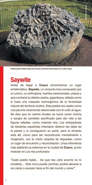 44
Saywite
Antes de llegar a Cusco encontramos un lugar
emblemático, Saywite, un conjunto inca compuesto por
un ushno, un intihuatana, fuentes ceremoniales, plazas y
que contiene la célebre piedra, gigantesca, tallada como
si fuera una maqueta cosmogónica de la diversidad
natural del territorio andino. Esta piedra era usada como
una paccha ceremonial relacionada con el culto al agua.
Se dice que en ciertos rituales se hacía correr chicha
o sangre de camélido sacrificado para dar vida a las
figuras talladas, como creando ríos. Los extirpadores
de idolatrías españoles intentaron destruir las tallas de
la piedra y lo consiguieron en parte, pero el símbolo
está allí, como para ser reconstruido mentalmente e
imaginarlo, con la visión utopista de Arguedas, como
un lugar de encuentro y reconciliación. Unos kilómetros
más adelante ya estamos en la ciudad de Cusco, punto
medular en Los ríos profundos:
“Cada piedra habla… los que has visto anoche no lo
olvidarás… Este muro puede caminar; podría elevarse a
los cielos o avanzar hacia el fin del mundo y volver”.
Célebre piedra tallada usada como Paccha ceremonial relacionada con el culto al agua.
WalterSilvera/Promperu
 