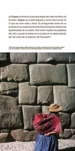 47
“Este muro puede caminar; podría elevarse a los cielos o avanzar hacia el fin del mundo y volver”.
( Los ríos profundos ). Muro inca de la calle Hatunrumiyoc en el centro de la ciudad de Cusco.
en Cuzco conforma la primera etapa del viaje iniciático de
Ernesto. Cuzco es ciudad sagrada y centro del mundo en
el que se unen cielo y tierra. El protagonista antes de su
entrada en la ciudad solamente tenía de ella las referencias
apasionadas de su padre. Ese hecho explica las palabras
del niño cuando al entrar en la ciudad se ve deslumbrado
por las luces de la estación del ferrocarril”:
WalterWust
 
