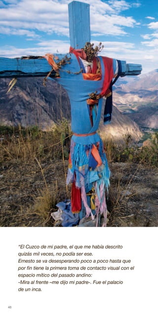 48
“El Cuzco de mi padre, el que me había descrito
quizás mil veces, no podía ser ese.
Ernesto se va desesperando poco a poco hasta que
por fin tiene la primera toma de contacto visual con el
espacio mítico del pasado andino:
-Mira al frente –me dijo mi padre-. Fue el palacio
de un inca.
 