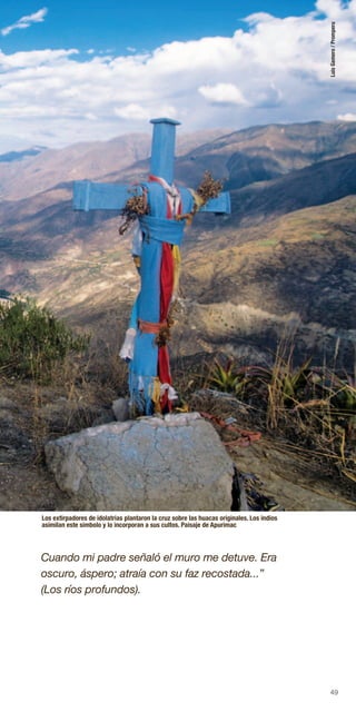 49
Los extirpadores de idolatrias plantaron la cruz sobre las huacas originales. Los indios
asimilan este símbolo y lo incorporan a sus cultos. Paisaje de Apurimac
Cuando mi padre señaló el muro me detuve. Era
oscuro, áspero; atraía con su faz recostada...”
(Los ríos profundos).
LuisGamero/Promperu
 