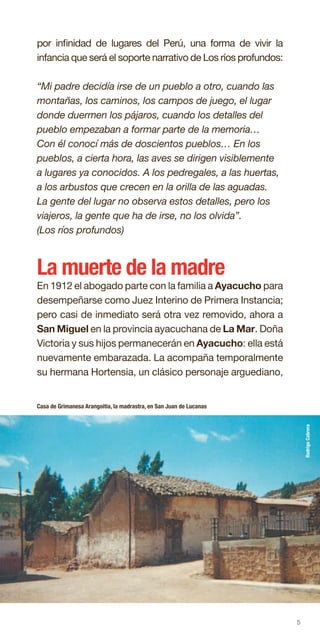 5
por infinidad de lugares del Perú, una forma de vivir la
infancia que será el soporte narrativo de Los ríos profundos:
“Mi padre decidía irse de un pueblo a otro, cuando las
montañas, los caminos, los campos de juego, el lugar
donde duermen los pájaros, cuando los detalles del
pueblo empezaban a formar parte de la memoria…
Con él conocí más de doscientos pueblos… En los
pueblos, a cierta hora, las aves se dirigen visiblemente
a lugares ya conocidos. A los pedregales, a las huertas,
a los arbustos que crecen en la orilla de las aguadas.
La gente del lugar no observa estos detalles, pero los
viajeros, la gente que ha de irse, no los olvida”.
(Los ríos profundos)
La muerte de la madre
En 1912 el abogado parte con la familia a Ayacucho para
desempeñarse como Juez Interino de Primera Instancia;
pero casi de inmediato será otra vez removido, ahora a
San Miguel en la provincia ayacuchana de La Mar. Doña
Victoria y sus hijos permanecerán en Ayacucho: ella está
nuevamente embarazada. La acompaña temporalmente
su hermana Hortensia, un clásico personaje arguediano,
Casa de Grimanesa Arangoitia, la madrastra, en San Juan de Lucanas
RodrigoCabrera
 