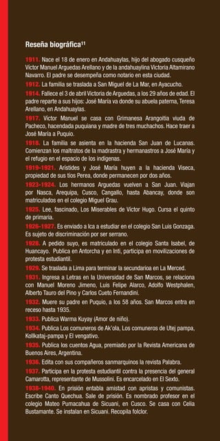 50
1911. Nace el 18 de enero en Andahuaylas, hijo del abogado cusqueño
Víctor Manuel Arguedas Arellano y de la andahuaylina Victoria Altamirano
Navarro. El padre se desempeña como notario en esta ciudad.
1912. La familia se traslada a San Miguel de La Mar, en Ayacucho.
1914. Fallece el 3 de abril Victoria de Arguedas, a los 29 años de edad. El
padre reparte a sus hijos: José María va donde su abuela paterna,Teresa
Arellano, en Andahuaylas.
1917. Víctor Manuel se casa con Grimanesa Arangoitia viuda de
Pacheco, hacendada puquiana y madre de tres muchachos. Hace traer a
José María a Puquio.
1918. La familia se asienta en la hacienda San Juan de Lucanas.
Comienzan los maltratos de la madrastra y hermanastros a José María y
el refugio en el espacio de los indígenas.
1919-1921. Arístides y José María huyen a la hacienda Viseca,
propiedad de sus tíos Perea, donde permanecen por dos años.
1923-1924. Los hermanos Arguedas vuelven a San Juan. Viajan
por Nasca, Arequipa, Cusco, Cangallo, hasta Abancay, donde son
matriculados en el colegio Miguel Grau.
1925. Lee, fascinado, Los Miserables de Víctor Hugo. Cursa el quinto
de primaria.
1926-1927. Es enviado a Ica a estudiar en el colegio San Luis Gonzaga.
Es sujeto de discriminación por ser serrano.
1928. A pedido suyo, es matriculado en el colegio Santa Isabel, de
Huancayo. Publica en Antorcha y en Inti, participa en movilizaciones de
protesta estudiantil.
1929. Se traslada a Lima para terminar la secundarioa en La Merced.
1931. Ingresa a Letras en la Universidad de San Marcos, se relaciona
con Manuel Moreno Jimeno, Luis Felipe Alarco, Adolfo Westphalen,
Alberto Tauro del Pino y Carlos Cueto Fernandini.
1932. Muere su padre en Puquio, a los 58 años. San Marcos entra en
receso hasta 1935.
1933. Publica Warma Kuyay (Amor de niño).
1934. Publica Los comuneros de Ak’ola, Los comuneros de Utej pampa,
Kollkataj-pampa y El vengativo.
1935. Publica los cuentos Agua, premiado por la Revista Americana de
Buenos Aires, Argentina.
1936. Edita con sus compañeros sanmarquinos la revista Palabra.
1937. Participa en la protesta estudiantil contra la presencia del general
Camarotta, representante de Mussolini. Es encarcelado en El Sexto.
1938-1940. En prisión entabla amistad con apristas y comunistas.
Escribe Canto Quechua. Sale de prisión. Es nombrado profesor en el
colegio Mateo Pumacahua de Sicuani, en Cusco. Se casa con Celia
Bustamante. Se instalan en Sicuani. Recopila folclor.
Reseña biográfica11
 