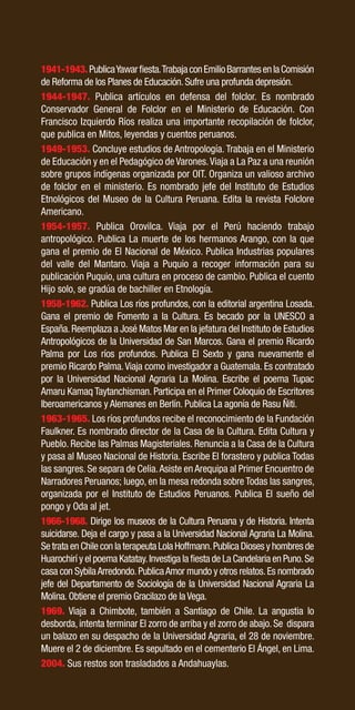 51
1941-1943.PublicaYawarfiesta.TrabajaconEmilioBarrantesenlaComisión
de Reforma de los Planes de Educación. Sufre una profunda depresión.
1944-1947. Publica artículos en defensa del folclor. Es nombrado
Conservador General de Folclor en el Ministerio de Educación. Con
Francisco Izquierdo Ríos realiza una importante recopilación de folclor,
que publica en Mitos, leyendas y cuentos peruanos.
1949-1953. Concluye estudios de Antropología. Trabaja en el Ministerio
de Educación y en el Pedagógico de Varones.Viaja a La Paz a una reunión
sobre grupos indígenas organizada por OIT. Organiza un valioso archivo
de folclor en el ministerio. Es nombrado jefe del Instituto de Estudios
Etnológicos del Museo de la Cultura Peruana. Edita la revista Folclore
Americano.
1954-1957. Publica Orovilca. Viaja por el Perú haciendo trabajo
antropológico. Publica La muerte de los hermanos Arango, con la que
gana el premio de El Nacional de México. Publica Industrias populares
del valle del Mantaro. Viaja a Puquio a recoger información para su
publicación Puquio, una cultura en proceso de cambio. Publica el cuento
Hijo solo, se gradúa de bachiller en Etnología.
1958-1962. Publica Los ríos profundos, con la editorial argentina Losada.
Gana el premio de Fomento a la Cultura. Es becado por la UNESCO a
España.Reemplaza a José Matos Mar en la jefatura del Instituto de Estudios
Antropológicos de la Universidad de San Marcos. Gana el premio Ricardo
Palma por Los ríos profundos. Publica El Sexto y gana nuevamente el
premio Ricardo Palma.Viaja como investigador a Guatemala. Es contratado
por la Universidad Nacional Agraria La Molina. Escribe el poema Tupac
Amaru Kamaq Taytanchisman. Participa en el Primer Coloquio de Escritores
Iberoamericanos y Alemanes en Berlín. Publica La agonía de Rasu Ñiti.
1963-1965. Los ríos profundos recibe el reconocimiento de la Fundación
Faulkner. Es nombrado director de la Casa de la Cultura. Edita Cultura y
Pueblo. Recibe las Palmas Magisteriales. Renuncia a la Casa de la Cultura
y pasa al Museo Nacional de Historia. Escribe El forastero y publica Todas
las sangres. Se separa de Celia.Asiste en Arequipa al Primer Encuentro de
Narradores Peruanos; luego, en la mesa redonda sobre Todas las sangres,
organizada por el Instituto de Estudios Peruanos. Publica El sueño del
pongo y Oda al jet.
1966-1968. Dirige los museos de la Cultura Peruana y de Historia. Intenta
suicidarse. Deja el cargo y pasa a la Universidad Nacional Agraria La Molina.
Se trata en Chile con la terapeuta Lola Hoffmann.Publica Dioses y hombres de
Huarochirí y el poema Katatay.Investiga la fiesta de La Candelaria en Puno.Se
casa con SybilaArredondo.PublicaAmor mundo y otros relatos.Es nombrado
jefe del Departamento de Sociología de la Universidad Nacional Agraria La
Molina. Obtiene el premio Gracilazo de la Vega.
1969. Viaja a Chimbote, también a Santiago de Chile. La angustia lo
desborda,intenta terminar El zorro de arriba y el zorro de abajo.Se dispara
un balazo en su despacho de la Universidad Agraria, el 28 de noviembre.
Muere el 2 de diciembre. Es sepultado en el cementerio El Ángel, en Lima.
2004. Sus restos son trasladados a Andahuaylas.
 