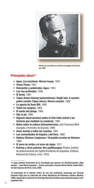 52
Principales obras12
• Agua. Los escoleros. Warma kuyay. 1935
• Yawar Fiesta. 1941
• Diamantes y pedernales. Agua. 1954
• Los ríos profundos. 1958
• El Sexto. 1961
• Túpac Amaru Kamaq taytanchisman. Haylli-taki. A nuestro
padre creador Túpac Amaru. Himno-canción. 1962
• La agonía de Rasu Ñiti. 1962
• Todas las sangres. 1964
• El sueño del pongo. 1965
• Oda al jet. 1966
• Algunas observaciones sobre el niño indio actual y los
factores que modelan su conducta. 1966
• Notas sobre la cultura latinoamericana, (con Francisco Miró
Quesada y Fernando de Szyszlo). 1966
• Amor mundo y todos los cuentos. 1967
• Las comunidades de España y del Perú. 1968
• Qollana Vietnam Llaqtaman / Al pueblo excelso de Vietnam.
1969
• El zorro de arriba y el zorro de abajo. 1971
• Katatay y otros poemas. Huc jayllikunapas (Poesía, publica-
do póstumamente por Sybila Arredondo de Arguedas, Instituto
Nacional de Cultura, Lima, 1972)
Retrato de José María en el hotel Los Angeles de Chosica,
año 1968.
11 (pag anterior) Extractada de la Cronología que aparece en ¡Kachkaniraqmi! ¡Sigo
siendo! – José María Arguedas – Textos esenciales, Carmen María Pinilla, Fondo Edito-
rial del Cogreso del Perú, Lima, 2004.
12 Extractada de la edición crítica de Los ríos profundos, preparada por Ricardo
González Vigil para la colección de Letras Hispánicas de Ediciones Cátedra (Madrid,
1998), siguiendo la selección de Domingo Martínez Castilla www.todaslassangres.com/
arguedas.htm.
 