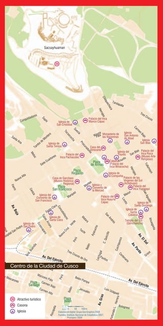 Av. Del Ejército
Av.ElSol
Av.Pardo
Av.Baja
Av. Del Ejército
Av. Ochoa
Av.Grau
Sacsayhuaman
Santa Ana
Fierro
Triunfo
Loreto
Tambo de Montero
Santa Clara
Queshua
Hospital San Pedro
Nueva Alta
M
atara
Tecte
Perú
Belén
Ayacucho
Tres Cruces de Oro
Cuichipunco
Belén Pampa
Marquez
Pera
Herrajes
Meloc
Saphi
Choquechaca
Suecia
Herrajes
SanAgustín
Maruri
Ahuaqpinta
Centenario
Pavitos
Luis Uzágueti
Tullumayo
SanAndrés
C.Quiccllo
Ceniza
Wayna
Pata
Procuradores
San Blas
Carm
en
Bajo
Tecsecocha
Ccascaparo
Concebidayoc
NuevaCruz
Verde
Lechugal
TúpacAmaru
Bellavista
Manzano Pata
Grase
Conquistadores
Tres Cruces
Siete Mascarones
Rocopata
Carmen Alto
Bolognesi
FortunatoL.Herrera
Tandapata
Gral.Buendía
Carmen Bajo
Siete Cuartones
Jerusalén
Belén
Mantas
Plaza
San Francisco
Plaza
Regocijo
Plaza
de Armas
Plaza
Belén
Plaza
Santiago
Atractivo turístico
Casona
Iglesia
Fuentes: Instituto Nacional de Estadística 2007;
Promperú 2008
0 50 100m
Elaboracióndigital:GrupoGeoGraphos2008
Palacio del Inca
Manco CápacIglesia de
San Cristóbal
Iglesia de
Santa Teresa
Palacio del
Inca Pachacútec
Iglesia
San Blas
Iglesia
San Antonio
de Abad
Casa del
Almirante
Monasterio de
las Nazarenas
Iglesia del
Triunfo
Palacio del
Inca Roca
(Museo Arte
Religioso)
Palacio del
Inca Yupanqui
Palacio de las
Vírgenes del Sol
(Acllahuasi)
Palacio del
Inca Huayna
Cápac Iglesia de
Santo Domingo
Iglesia de
Santa
Catalina
Templo del Sol
(Qorichancha)
Iglesia y
Convento de
la Merced
Iglesia de
la Compañía
Catedral
(Palacio del
Inca Wiracocha)
Casa de Garcilaso
(Museo Histórico
Regional)
Iglesia del
Convento de
San Francisco
Iglesia de
Santa Clara
Iglesia de
San Pedro
Centro de la Ciudad de Cusco
 