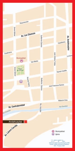 56
Río Chumbao
Río Chumbao
Pte.Anccallo
Resurrección
RicardoPalma
SimónBolívar
Casafranca
Ramón Castilla
La Constituc
JuanAntonioTrelles
San Martín
GuillermoCáceres
Juan Francisco Ramos
Malecón Grau
SimónBolívar
Casafranca
GuillermoCáceres
Av. Los Chancas
Av.Andahuaylas
Av. Confraternidad
Av.Láz
aro Carrillo
Plaza
de Armas
Municipalidad
Municipalidad
Iglesia
Fuentes: Instituto Nacional de EstadÌstica
2007; Promperú 2008
0 50 100m
Elaboracióndigital:GrupoGeoGraphos2008
Andahuaylas
 